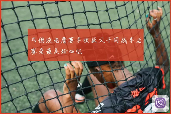 韦德谈老詹赛季收获父子同战季后赛是最美好回忆