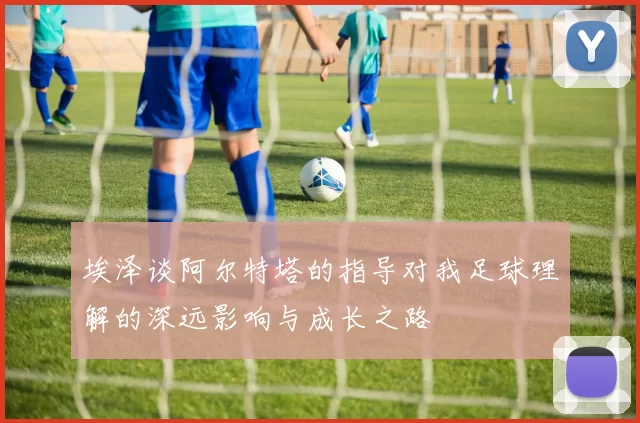 埃泽谈阿尔特塔的指导对我足球理解的深远影响与成长之路