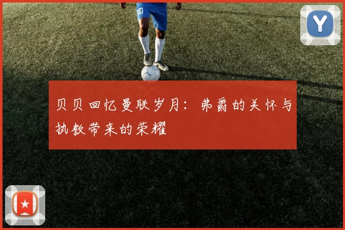 贝贝回忆曼联岁月：弗爵的关怀与执教带来的荣耀