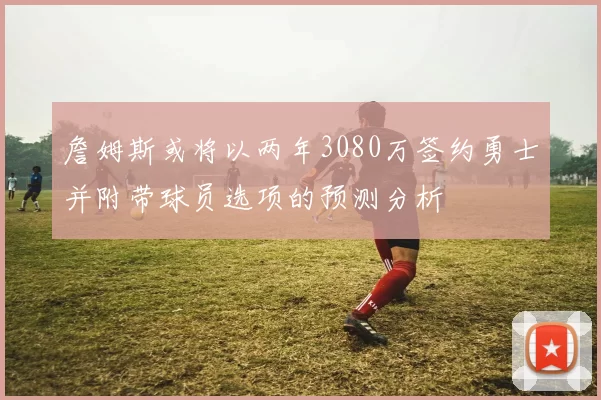 詹姆斯或将以两年3080万签约勇士并附带球员选项的预测分析