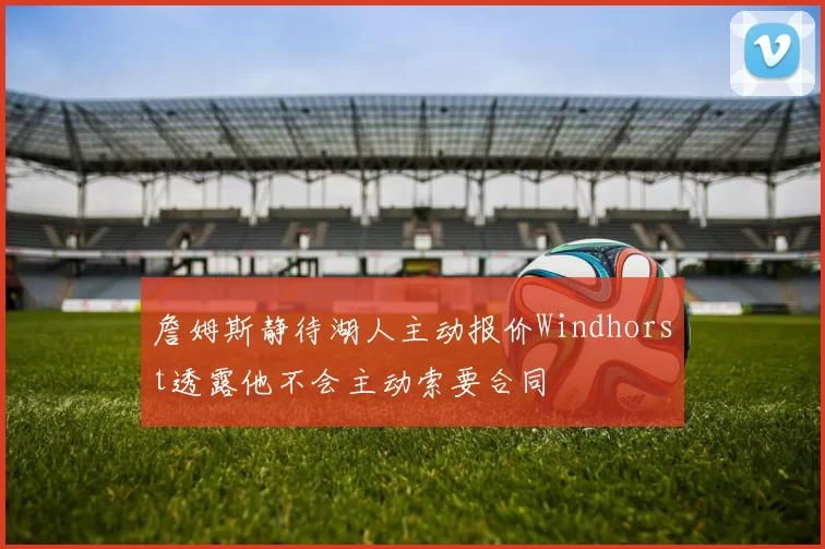 詹姆斯静待湖人主动报价Windhorst透露他不会主动索要合同