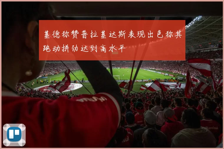 基德称赞普拉基达斯表现出色称其跑动拼劲达到高水平