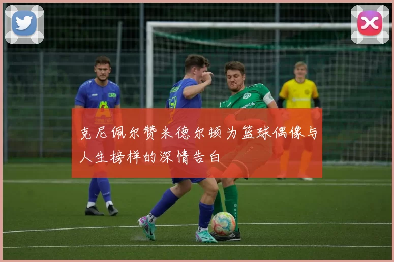 克尼佩尔赞米德尔顿为篮球偶像与人生榜样的深情告白