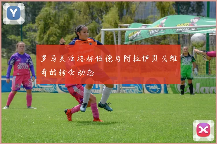 罗马关注格林伍德与阿拉伊贝戈维奇的转会动态