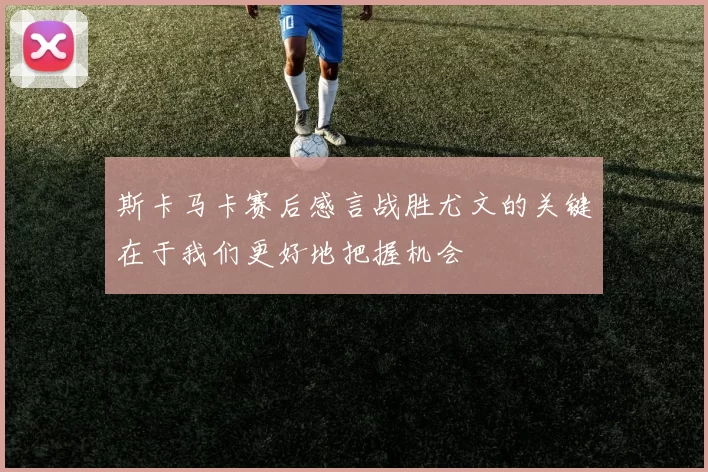 斯卡马卡赛后感言战胜尤文的关键在于我们更好地把握机会