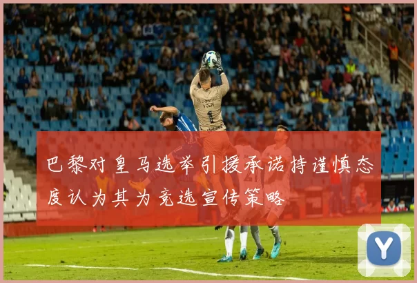 巴黎对皇马选举引援承诺持谨慎态度认为其为竞选宣传策略