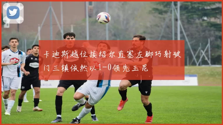 卡迪斯越位接绍尔直塞左脚巧射破门三镇依然以1-0领先玉昆