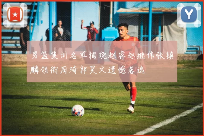 男篮集训名单揭晓赵睿赵继伟张镇麟领衔周琦郭昊文遗憾落选