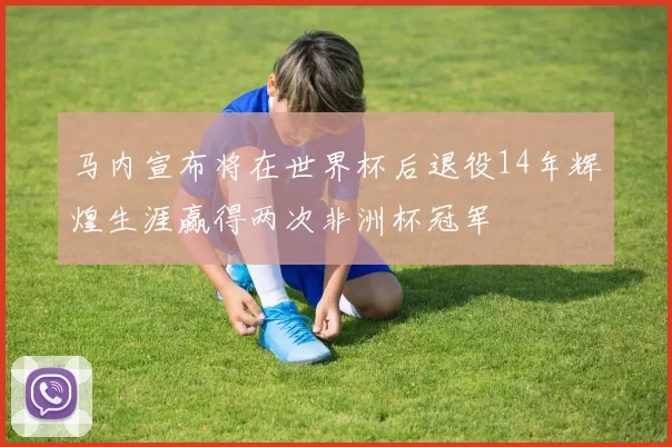 马内宣布将在世界杯后退役14年辉煌生涯赢得两次非洲杯冠军