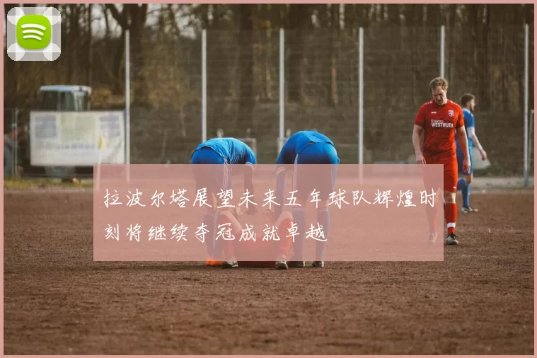 拉波尔塔展望未来五年球队辉煌时刻将继续夺冠成就卓越
