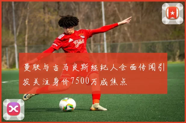 曼联与吉马良斯经纪人会面传闻引发关注身价7500万成焦点