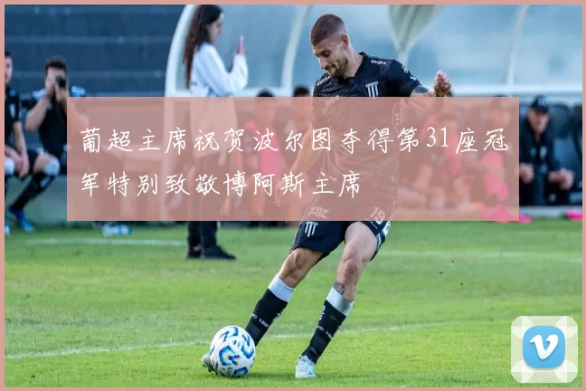 葡超主席祝贺波尔图夺得第31座冠军特别致敬博阿斯主席
