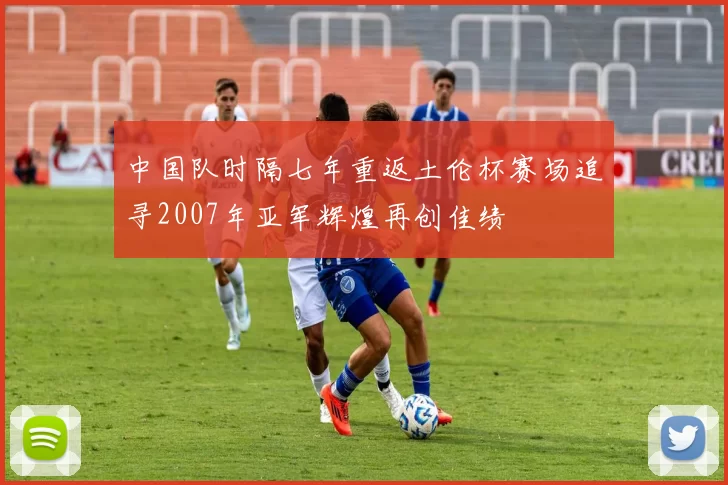 中国队时隔七年重返土伦杯赛场追寻2007年亚军辉煌再创佳绩