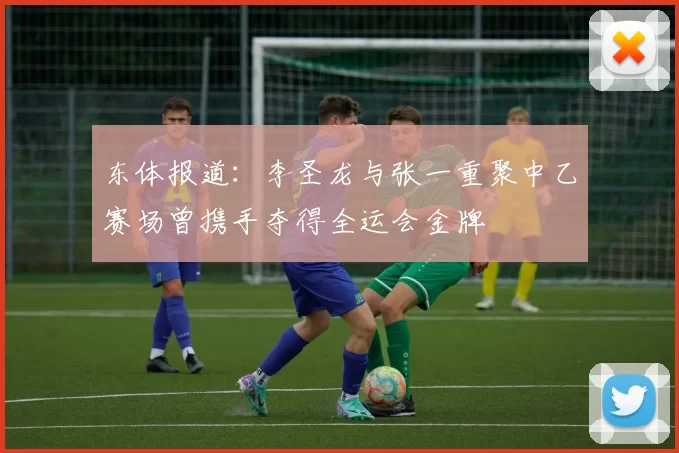 东体报道：李圣龙与张一重聚中乙赛场曾携手夺得全运会金牌